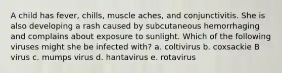 A child has fever, chills, muscle aches, and conjunctivitis. She is also developing a rash caused by subcutaneous hemorrhaging and complains about exposure to sunlight. Which of the following viruses might she be infected with? a. coltivirus b. coxsackie B virus c. mumps virus d. hantavirus e. rotavirus