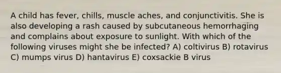 A child has fever, chills, muscle aches, and conjunctivitis. She is also developing a rash caused by subcutaneous hemorrhaging and complains about exposure to sunlight. With which of the following viruses might she be infected? A) coltivirus B) rotavirus C) mumps virus D) hantavirus E) coxsackie B virus