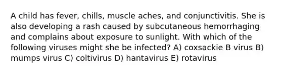 A child has fever, chills, muscle aches, and conjunctivitis. She is also developing a rash caused by subcutaneous hemorrhaging and complains about exposure to sunlight. With which of the following viruses might she be infected? A) coxsackie B virus B) mumps virus C) coltivirus D) hantavirus E) rotavirus