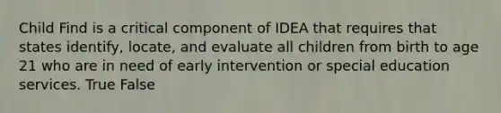 Child Find is a critical component of IDEA that requires that states identify, locate, and evaluate all children from birth to age 21 who are in need of early intervention or special education services. True False