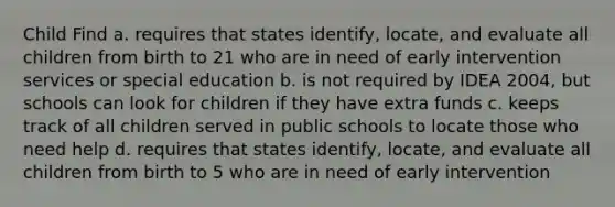 Child Find a. requires that states identify, locate, and evaluate all children from birth to 21 who are in need of early intervention services or special education b. is not required by IDEA 2004, but schools can look for children if they have extra funds c. keeps track of all children served in public schools to locate those who need help d. requires that states identify, locate, and evaluate all children from birth to 5 who are in need of early intervention