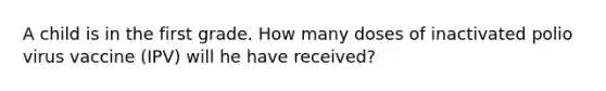 A child is in the first grade. How many doses of inactivated polio virus vaccine (IPV) will he have received?