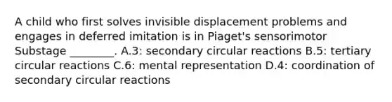 A child who first solves invisible displacement problems and engages in deferred imitation is in Piaget's sensorimotor Substage ________. A.3: secondary circular reactions B.5: tertiary circular reactions C.6: mental representation D.4: coordination of secondary circular reactions