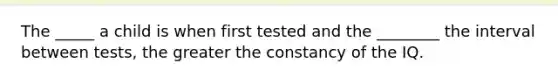 The _____ a child is when first tested and the ________ the interval between tests, the greater the constancy of the IQ.