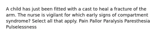 A child has just been fitted with a cast to heal a fracture of the arm. The nurse is vigilant for which early signs of compartment syndrome? Select all that apply. Pain Pallor Paralysis Paresthesia Pulselessness