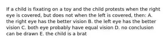 If a child is fixating on a toy and the child protests when the right eye is covered, but does not when the left is covered, then: A. the right eye has the better vision B. the left eye has the better vision C. both eye probably have equal vision D. no conclusion can be drawn E. the child is a brat