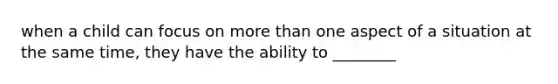 when a child can focus on more than one aspect of a situation at the same time, they have the ability to ________