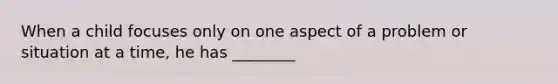 When a child focuses only on one aspect of a problem or situation at a time, he has ________