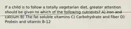 If a child is to follow a totally vegetarian diet, greater attention should be given to which of the following nutrients? A) Iron and calcium B) The fat soluble vitamins C) Carbohydrate and fiber D) Protein and vitamin B-12