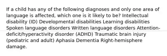 If a child has any of the following diagnoses and only one area of language is affected, which one is it likely to be? Intellectual disability (ID) Developmental disabilities Learning disabilities Spoken language disorders Written language disorders Attention-deficit/hyperactivity disorder (ADHD) Traumatic brain injury (pediatric and adult) Aphasia Dementia Right-hemisphere damage.