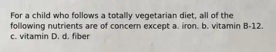 For a child who follows a totally vegetarian diet, all of the following nutrients are of concern except a. iron. b. vitamin B-12. c. vitamin D. d. fiber