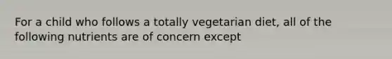 For a child who follows a totally vegetarian diet, all of the following nutrients are of concern except