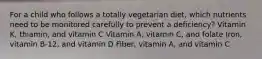 For a child who follows a totally vegetarian diet, which nutrients need to be monitored carefully to prevent a deficiency? Vitamin K, thiamin, and vitamin C Vitamin A, vitamin C, and folate Iron, vitamin B-12, and vitamin D Fiber, vitamin A, and vitamin C