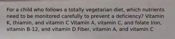 For a child who follows a totally vegetarian diet, which nutrients need to be monitored carefully to prevent a deficiency? Vitamin K, thiamin, and vitamin C Vitamin A, vitamin C, and folate Iron, vitamin B-12, and vitamin D Fiber, vitamin A, and vitamin C