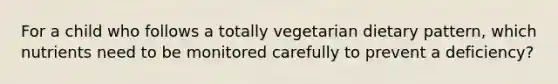 For a child who follows a totally vegetarian dietary pattern, which nutrients need to be monitored carefully to prevent a deficiency?