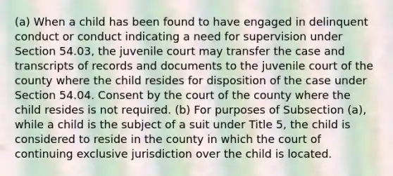 (a) When a child has been found to have engaged in delinquent conduct or conduct indicating a need for supervision under Section 54.03, the juvenile court may transfer the case and transcripts of records and documents to the juvenile court of the county where the child resides for disposition of the case under Section 54.04. Consent by the court of the county where the child resides is not required. (b) For purposes of Subsection (a), while a child is the subject of a suit under Title 5, the child is considered to reside in the county in which the court of continuing exclusive jurisdiction over the child is located.