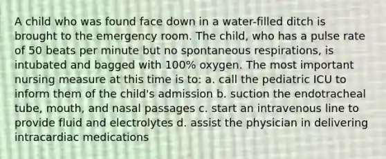 A child who was found face down in a water-filled ditch is brought to the emergency room. The child, who has a pulse rate of 50 beats per minute but no spontaneous respirations, is intubated and bagged with 100% oxygen. The most important nursing measure at this time is to: a. call the pediatric ICU to inform them of the child's admission b. suction the endotracheal tube, mouth, and nasal passages c. start an intravenous line to provide fluid and electrolytes d. assist the physician in delivering intracardiac medications