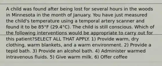 A child was found after being lost for several hours in the woods in Minnesota in the month of January. You have just measured the child's temperature using a temporal artery scanner and found it to be 85°F (29.4°C). The child is still conscious. Which of the following interventions would be appropriate to carry out for this patient?SELECT ALL THAT APPLY. 1) Provide warm, dry clothing, warm blankets, and a warm environment. 2) Provide a tepid bath. 3) Provide an alcohol bath. 4) Administer warmed intravenous fluids. 5) Give warm milk. 6) Offer coffee