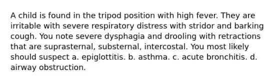 A child is found in the tripod position with high fever. They are irritable with severe respiratory distress with stridor and barking cough. You note severe dysphagia and drooling with retractions that are suprasternal, substernal, intercostal. You most likely should suspect a. epiglottitis. b. asthma. c. acute bronchitis. d. airway obstruction.