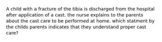 A child with a fracture of the tibia is discharged from the hospital after application of a cast. the nurse explains to the parents about the cast care to be performed at home. which statment by the childs parents indicates that they understand proper cast care?