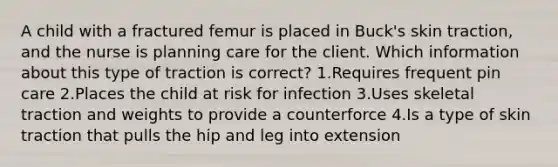 A child with a fractured femur is placed in Buck's skin traction, and the nurse is planning care for the client. Which information about this type of traction is correct? 1.Requires frequent pin care 2.Places the child at risk for infection 3.Uses skeletal traction and weights to provide a counterforce 4.Is a type of skin traction that pulls the hip and leg into extension