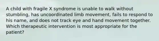 A child with fragile X syndrome is unable to walk without stumbling, has uncoordinated limb movement, fails to respond to his name, and does not track eye and hand movement together. Which therapeutic intervention is most appropriate for the patient?