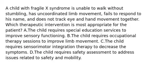 A child with fragile X syndrome is unable to walk without stumbling, has uncoordinated limb movement, fails to respond to his name, and does not track eye and hand movement together. Which therapeutic intervention is most appropriate for the patient? A.The child requires special education services to improve sensory functioning. B.The child requires occupational therapy sessions to improve limb movement. C.The child requires sensorimotor integration therapy to decrease the symptoms. D.The child requires safety assessment to address issues related to safety and mobility.