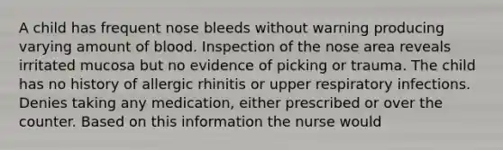 A child has frequent nose bleeds without warning producing varying amount of blood. Inspection of the nose area reveals irritated mucosa but no evidence of picking or trauma. The child has no history of allergic rhinitis or upper respiratory infections. Denies taking any medication, either prescribed or over the counter. Based on this information the nurse would