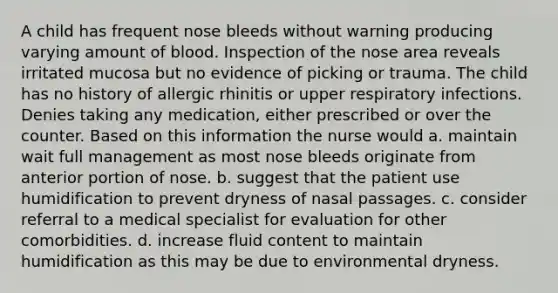 A child has frequent nose bleeds without warning producing varying amount of blood. Inspection of the nose area reveals irritated mucosa but no evidence of picking or trauma. The child has no history of allergic rhinitis or upper respiratory infections. Denies taking any medication, either prescribed or over the counter. Based on this information the nurse would a. maintain wait full management as most nose bleeds originate from anterior portion of nose. b. suggest that the patient use humidification to prevent dryness of nasal passages. c. consider referral to a medical specialist for evaluation for other comorbidities. d. increase fluid content to maintain humidification as this may be due to environmental dryness.