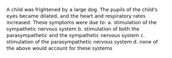 A child was frightened by a large dog. The pupils of the child's eyes became dilated, and the heart and respiratory rates increased. These symptoms were due to: a. stimulation of the sympathetic nervous system b. stimulation of both the parasympathetic and the sympathetic nervous system c. stimulation of the parasympathetic nervous system d. none of the above would account for these systems