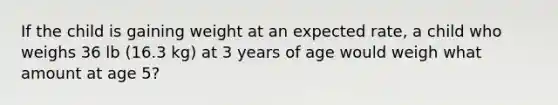 If the child is gaining weight at an expected rate, a child who weighs 36 lb (16.3 kg) at 3 years of age would weigh what amount at age 5?