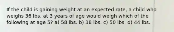 If the child is gaining weight at an expected rate, a child who weighs 36 lbs. at 3 years of age would weigh which of the following at age 5? a) 58 lbs. b) 38 lbs. c) 50 lbs. d) 44 lbs.