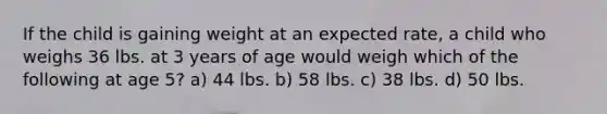 If the child is gaining weight at an expected rate, a child who weighs 36 lbs. at 3 years of age would weigh which of the following at age 5? a) 44 lbs. b) 58 lbs. c) 38 lbs. d) 50 lbs.