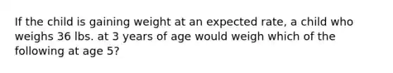 If the child is gaining weight at an expected rate, a child who weighs 36 lbs. at 3 years of age would weigh which of the following at age 5?