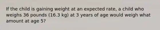 If the child is gaining weight at an expected rate, a child who weighs 36 pounds (16.3 kg) at 3 years of age would weigh what amount at age 5?