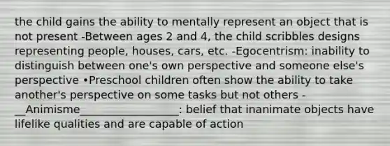 the child gains the ability to mentally represent an object that is not present -Between ages 2 and 4, the child scribbles designs representing people, houses, cars, etc. -Egocentrism: inability to distinguish between one's own perspective and someone else's perspective •Preschool children often show the ability to take another's perspective on some tasks but not others -__Animisme__________________: belief that inanimate objects have lifelike qualities and are capable of action