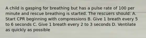 A child is gasping for breathing but has a pulse rate of 100 per minute and rescue breathing is started. The rescuers should: A. Start CPR beginning with compressions B. Give 1 breath every 5 to 6 seconds C. Give 1 breath every 2 to 3 seconds D. Ventilate as quickly as possible