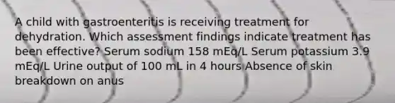 A child with gastroenteritis is receiving treatment for dehydration. Which assessment findings indicate treatment has been effective? Serum sodium 158 mEq/L Serum potassium 3.9 mEq/L Urine output of 100 mL in 4 hours Absence of skin breakdown on anus