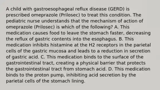 A child with gastroesophageal reflux disease (GERD) is prescribed omeprazole (Prilosec) to treat this condition. The pediatric nurse understands that the mechanism of action of omeprazole (Prilosec) is which of the following? A. This medication causes food to leave the stomach faster, decreasing the reflux of gastric contents into the esophagus. B. This medication inhibits histamine at the H2 receptors in the parietal cells of the gastric mucosa and leads to a reduction in secretion of gastric acid. C. This medication binds to the surface of the gastrointestinal tract, creating a physical barrier that protects the gastrointestinal tract from stomach acid. D. This medication binds to the proton pump, inhibiting acid secretion by the parietal cells of the stomach lining.