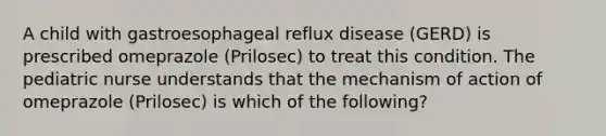 A child with gastroesophageal reflux disease (GERD) is prescribed omeprazole (Prilosec) to treat this condition. The pediatric nurse understands that the mechanism of action of omeprazole (Prilosec) is which of the following?