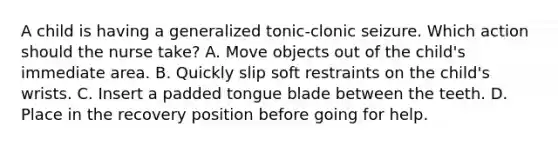 A child is having a generalized tonic-clonic seizure. Which action should the nurse take? A. Move objects out of the child's immediate area. B. Quickly slip soft restraints on the child's wrists. C. Insert a padded tongue blade between the teeth. D. Place in the recovery position before going for help.