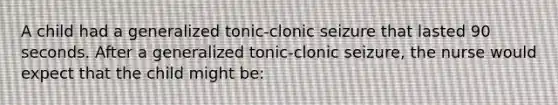 A child had a generalized tonic-clonic seizure that lasted 90 seconds. After a generalized tonic-clonic seizure, the nurse would expect that the child might be: