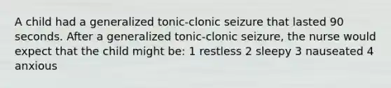 A child had a generalized tonic-clonic seizure that lasted 90 seconds. After a generalized tonic-clonic seizure, the nurse would expect that the child might be: 1 restless 2 sleepy 3 nauseated 4 anxious