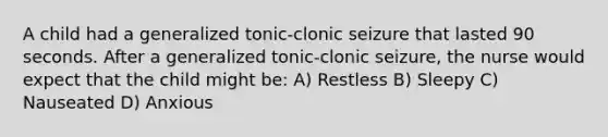 A child had a generalized tonic-clonic seizure that lasted 90 seconds. After a generalized tonic-clonic seizure, the nurse would expect that the child might be: A) Restless B) Sleepy C) Nauseated D) Anxious