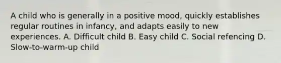 A child who is generally in a positive mood, quickly establishes regular routines in infancy, and adapts easily to new experiences. A. Difficult child B. Easy child C. Social refencing D. Slow-to-warm-up child