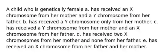 A child who is genetically female a. has received an X chromosome from her mother and a Y chromosome from her father. b. has received a Y chromosome only from her mother. c. has received a Y chromosome from her mother and an X chromosome from her father. d. has received two X chromosomes from her mother and none from her father. e. has received an X chromosome from her father and her mother.