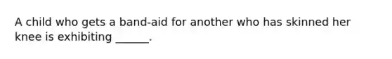 A child who gets a band-aid for another who has skinned her knee is exhibiting ______.