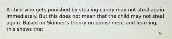 A child who gets punished by stealing candy may not steal again immediately. But this does not mean that the child may not steal again. Based on Skinner's theory on punishment and learning, this shows that