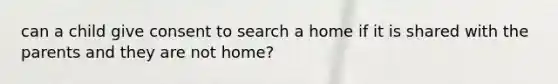 can a child give consent to search a home if it is shared with the parents and they are not home?