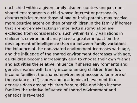 each child within a given family also encounters unique, non-shared environments a child whose interest or personality characteristics mirror those of one or both parents may receive more positive attention than other children in the family if homes that are extremely lacking in intellectual stimulation are excluded from consideration, such within-family variations in children's environments may have a greater impact on the development of intelligence than do between-family variations the influence of the non-shared environment increases with age, and the influence of the shared environment decreases with age, as children become increasingly able to choose their own friends and activities the relative influence if shared environments and genetics varies with family income among children from low-income families, the shared environment accounts for more of the variance in IQ scores and academic achievement than genetics does among children from middle and high income families the relative influence of shared environment and genetics is reversed